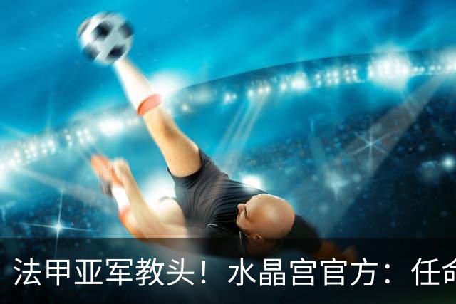 法甲亚军教头！水晶宫官方：任命萨热为球队新帅，签约3年时间
